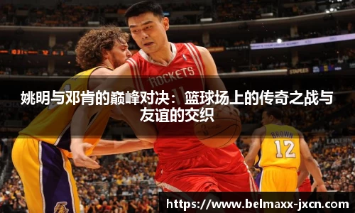 姚明与邓肯的巅峰对决：篮球场上的传奇之战与友谊的交织